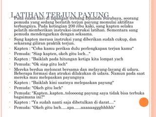 •
    LATIHAN di lapangan terbang Djuanda Surabaya, seorang
     Pada suatu hari
                     TERJUN PAYUNG
     pemuda yang sedang berlatih terjun payung memulai aktifitas
     terbangnya. Pada ketingian 200 ribu kaki, sang kapten selaku
     pelatih memberikan instruksi-instruksi latihan. Sementara sang
     pemuda mendengarkan dengan seksama.
•    Sang kapten merasa instruksi yang diberikan sudah cukup, dan
     sekarang giliran praktik terjun.
•    Kapten : "Coba kamu periksa dulu perlengkapan terjun kamu"
•    Pemuda: "Siap kapten, okeh gitu loch..."
•    Kapten : "Baiklah pada hitungan ketiga kita lompat yach
•    Pemuda: "Ok siap gitu loch"
•    Mereka berdua meloncat bersama dan melayang-layang di udara.
     Beberapa formasi dan atraksi dilakukan di udara. Namun pada saat
     mereka mau melepaskan payungnya
•    Kapten : "Baiklah kini saatnya melepaskan payung"
•    Pemuda: "Okeh gitu loch"
•    Pemuda: "Kapten..kapten..toloooong payung saya tidak bisa terbuka
     bagaimana ini?"
•    Kapten : "Ya sudah nanti saja dibetulkan di darat...."
•    Pemuda: "Okeh gitu loch.....apa......aaaaaaggghhhhh"
 