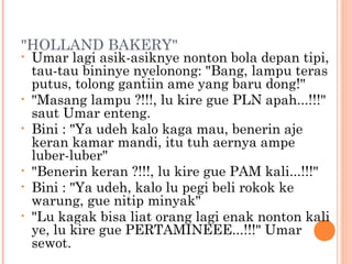 "HOLLAND BAKERY"
•   Umar lagi asik-asiknye nonton bola depan tipi,
    tau-tau bininye nyelonong: "Bang, lampu teras
    putus, tolong gantiin ame yang baru dong!"
•   "Masang lampu ?!!!, lu kire gue PLN apah...!!!"
    saut Umar enteng.
•   Bini : "Ya udeh kalo kaga mau, benerin aje
    keran kamar mandi, itu tuh aernya ampe
    luber-luber"
•   "Benerin keran ?!!!, lu kire gue PAM kali...!!!"
•   Bini : "Ya udeh, kalo lu pegi beli rokok ke
    warung, gue nitip minyak"
•   "Lu kagak bisa liat orang lagi enak nonton kali
    ye, lu kire gue PERTAMINEEE...!!!" Umar
    sewot.
 