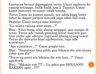 •   Lantaran berasa digangguin terus, Umar ngeloyor ke
    rumah tetangge, balik-balik jem 2. Tapinye Umar
    kaget lantaran terasnye udah terang.
•   Terus Umar ke kamar mandi, aer udah kaga luber-
    luber ke dapur jerigen minyak juga udah full tenk.
•   Paginye Umar nanya ame bininye:
•   "Lu minta tulung ame siape...?"
•   Bini : "Gini bang, abis abang minggat, gue nangis di
    teras. Terus ade cowok ganteng lewat nanyain gue.
    Gue cerite ape adenye, juga soal abang nyang sewot.
    Terus die nawarin buat ngebantuin, tapi ada
    syaratnye."
•   "Ape syaratnye...?" Umar pingin tau.
•   Bini : "Syaratnye bisa pilih, gue bikinin die roti atawa
    tidur ame die"
•   "Terus yg pasti elu bikinin die roti kan...?" Umar
    ngedesek.
•   Bini : "Bikinin roti ?!!! .. Lu pikir gue HOLLAND
    BAKERY apee...?!!!"
 