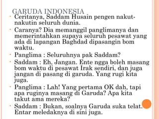 GARUDA INDONESIA
•   Ceritanya, Saddam Husain pengen nakut-
    nakutin seluruh dunia.
•   Caranya? Dia memanggil panglimanya dan
    memerintahkan supaya seluruh pesawat yang
    ada di lapangan Baghdad dipasangin bom
    waktu.
•   Panglima : Seluruhnya pak Saddam?
•   Saddam : Eh, Jangan. Ente ngga boleh masang
    bom waktu di pesawat Irak sendiri, dan juga
    jangan di pasang di garuda. Yang rugi kita
    juga.
•   Panglima : Lah! Yang pertama OK dah, tapi
    apa ruginya masang di Garuda? Apa kita
    takut ama mereka?
•   Saddam : Bukan, soalnya Garuda suka telat.
    Entar meledaknya di sini juga.
 
