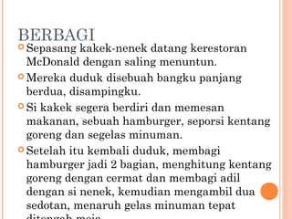 BERBAGI
 Sepasang  kakek-nenek datang kerestoran
  McDonald dengan saling menuntun.
 Mereka duduk disebuah bangku panjang
  berdua, disampingku.
 Si kakek segera berdiri dan memesan
  makanan, sebuah hamburger, seporsi kentang
  goreng dan segelas minuman.
 Setelah itu kembali duduk, membagi
  hamburger jadi 2 bagian, menghitung kentang
  goreng dengan cermat dan membagi adil
  dengan si nenek, kemudian mengambil dua
  sedotan, menaruh gelas minuman tepat
 