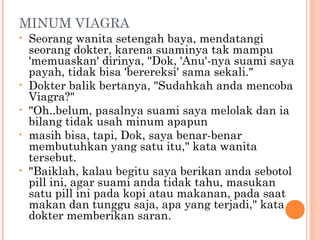 MINUM VIAGRA
•   Seorang wanita setengah baya, mendatangi
    seorang dokter, karena suaminya tak mampu
    'memuaskan' dirinya, "Dok, 'Anu'-nya suami saya
    payah, tidak bisa 'berereksi' sama sekali."
•   Dokter balik bertanya, "Sudahkah anda mencoba
    Viagra?"
•   "Oh..belum, pasalnya suami saya melolak dan ia
    bilang tidak usah minum apapun
•   masih bisa, tapi, Dok, saya benar-benar
    membutuhkan yang satu itu," kata wanita
    tersebut.
•   "Baiklah, kalau begitu saya berikan anda sebotol
    pill ini, agar suami anda tidak tahu, masukan
    satu pill ini pada kopi atau makanan, pada saat
    makan dan tunggu saja, apa yang terjadi," kata
    dokter memberikan saran.
 