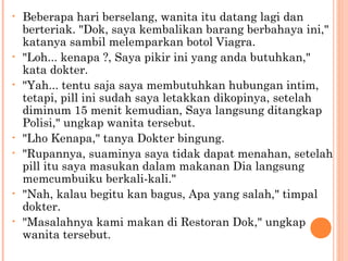 •   Beberapa hari berselang, wanita itu datang lagi dan
    berteriak. "Dok, saya kembalikan barang berbahaya ini,"
    katanya sambil melemparkan botol Viagra.
•   "Loh... kenapa ?, Saya pikir ini yang anda butuhkan,"
    kata dokter.
•   "Yah... tentu saja saya membutuhkan hubungan intim,
    tetapi, pill ini sudah saya letakkan dikopinya, setelah
    diminum 15 menit kemudian, Saya langsung ditangkap
    Polisi," ungkap wanita tersebut.
•   "Lho Kenapa," tanya Dokter bingung.
•   "Rupannya, suaminya saya tidak dapat menahan, setelah
    pill itu saya masukan dalam makanan Dia langsung
    memcumbuiku berkali-kali."
•   "Nah, kalau begitu kan bagus, Apa yang salah," timpal
    dokter.
•   "Masalahnya kami makan di Restoran Dok," ungkap
    wanita tersebut.
 