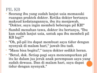 PIL KB
•   Seorang ibu yang sudah lanjut usia memasuki
    ruangan praktek dokter. Ketika dokter bertanya
    maksud kedatangannya, ibu itu menjawab,
    "Dokter, saya ingin membeli beberapa pil KB!"
•   Sambil menahan tawa, dokter itu bertanya, "Ibu
    kan sudah lanjut usia, untuk apa ibu membeli pil
    KB lagi?"
•   "Oh, pil-pil itu dapat membuat saya tidur dengan
    nyenyak di malam hari," jawab ibu tadi.
•   "Masa bisa begitu?," tanya dokter sedikit heran.
•   "Betul, dok. Setiap pagi saya mencampurkan pil
    itu ke dalam jus jeruk anak perempuan saya yang
    sudah dewasa. Dan di malam hari, saya dapat
    tidur dengan nyenyak."
 