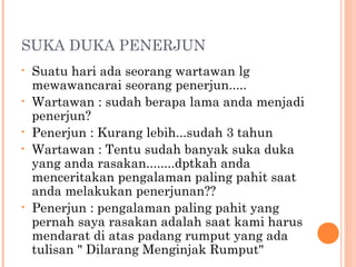 SUKA DUKA PENERJUN
•   Suatu hari ada seorang wartawan lg
    mewawancarai seorang penerjun.....
•   Wartawan : sudah berapa lama anda menjadi
    penerjun?
•   Penerjun : Kurang lebih...sudah 3 tahun
•   Wartawan : Tentu sudah banyak suka duka
    yang anda rasakan........dptkah anda
    menceritakan pengalaman paling pahit saat
    anda melakukan penerjunan??
•   Penerjun : pengalaman paling pahit yang
    pernah saya rasakan adalah saat kami harus
    mendarat di atas padang rumput yang ada
    tulisan " Dilarang Menginjak Rumput"
 
