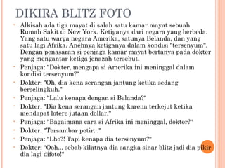 DIKIRA BLITZ FOTO
•   Alkisah ada tiga mayat di salah satu kamar mayat sebuah
    Rumah Sakit di New York. Ketiganya dari negara yang berbeda.
    Yang satu warga negara Amerika, satunya Belanda, dan yang
    satu lagi Afrika. Anehnya ketiganya dalam kondisi "tersenyum".
    Dengan penasaran si penjaga kamar mayat bertanya pada dokter
    yang mengantar ketiga jenazah tersebut.
•   Penjaga: "Dokter, mengapa si Amerika ini meninggal dalam
    kondisi tersenyum?"
•   Dokter: "Oh, dia kena serangan jantung ketika sedang
    berselingkuh."
•   Penjaga: "Lalu kenapa dengan si Belanda?"
•   Dokter: "Dia kena serangan jantung karena terkejut ketika
    mendapat lotere jutaan dollar."
•   Penjaga: "Bagaimana cara si Afrika ini meninggal, dokter?"
•   Dokter: "Tersambar petir..."
•   Penjaga: "Lho?! Tapi kenapa dia tersenyum?"
•   Dokter: "Ooh... sebab kilatnya dia sangka sinar blitz jadi dia pikir
    dia lagi difoto!"
 
