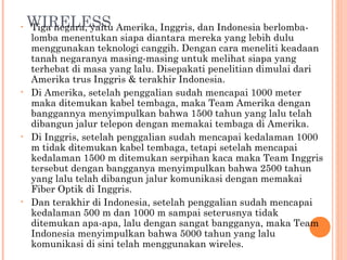 •   WIRELESS Amerika, Inggris, dan Indonesia berlomba-
    Tiga negara, yaitu
    lomba menentukan siapa diantara mereka yang lebih dulu
    menggunakan teknologi canggih. Dengan cara meneliti keadaan
    tanah negaranya masing-masing untuk melihat siapa yang
    terhebat di masa yang lalu. Disepakati penelitian dimulai dari
    Amerika trus Inggris & terakhir Indonesia.
•   Di Amerika, setelah penggalian sudah mencapai 1000 meter
    maka ditemukan kabel tembaga, maka Team Amerika dengan
    banggannya menyimpulkan bahwa 1500 tahun yang lalu telah
    dibangun jalur telepon dengan memakai tembaga di Amerika.
•   Di Inggris, setelah penggalian sudah mencapai kedalaman 1000
    m tidak ditemukan kabel tembaga, tetapi setelah mencapai
    kedalaman 1500 m ditemukan serpihan kaca maka Team Inggris
    tersebut dengan bangganya menyimpulkan bahwa 2500 tahun
    yang lalu telah dibangun jalur komunikasi dengan memakai
    Fiber Optik di Inggris.
•   Dan terakhir di Indonesia, setelah penggalian sudah mencapai
    kedalaman 500 m dan 1000 m sampai seterusnya tidak
    ditemukan apa-apa, lalu dengan sangat bangganya, maka Team
    Indonesia menyimpulkan bahwa 5000 tahun yang lalu
    komunikasi di sini telah menggunakan wireles.
 