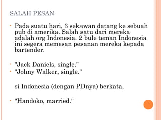 SALAH PESAN
•   Pada suatu hari, 3 sekawan datang ke sebuah
    pub di amerika. Salah satu dari mereka
    adalah org Indonesia. 2 bule teman Indonesia
    ini segera memesan pesanan mereka kepada
    bartender.

•   "Jack Daniels, single."
•   "Johny Walker, single."

    si Indonesia (dengan PDnya) berkata,

•   "Handoko, married."
 