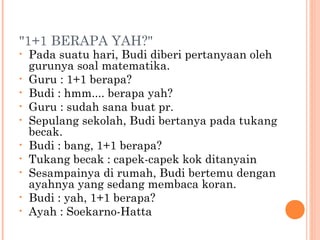"1+1 BERAPA YAH?"
•   Pada suatu hari, Budi diberi pertanyaan oleh
    gurunya soal matematika.
•   Guru : 1+1 berapa?
•   Budi : hmm.... berapa yah?
•   Guru : sudah sana buat pr.
•   Sepulang sekolah, Budi bertanya pada tukang
    becak.
•   Budi : bang, 1+1 berapa?
•   Tukang becak : capek-capek kok ditanyain
•   Sesampainya di rumah, Budi bertemu dengan
    ayahnya yang sedang membaca koran.
•   Budi : yah, 1+1 berapa?
•   Ayah : Soekarno-Hatta
 
