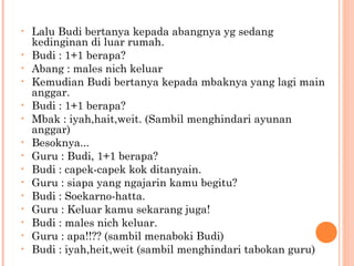 •   Lalu Budi bertanya kepada abangnya yg sedang
    kedinginan di luar rumah.
•   Budi : 1+1 berapa?
•   Abang : males nich keluar
•   Kemudian Budi bertanya kepada mbaknya yang lagi main
    anggar.
•   Budi : 1+1 berapa?
•   Mbak : iyah,hait,weit. (Sambil menghindari ayunan
    anggar)
•   Besoknya...
•   Guru : Budi, 1+1 berapa?
•   Budi : capek-capek kok ditanyain.
•   Guru : siapa yang ngajarin kamu begitu?
•   Budi : Soekarno-hatta.
•   Guru : Keluar kamu sekarang juga!
•   Budi : males nich keluar.
•   Guru : apa!!?? (sambil menaboki Budi)
•   Budi : iyah,heit,weit (sambil menghindari tabokan guru)
 