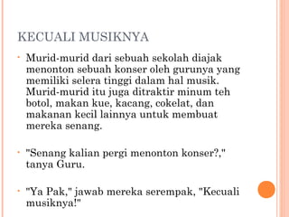 KECUALI MUSIKNYA
•   Murid-murid dari sebuah sekolah diajak
    menonton sebuah konser oleh gurunya yang
    memiliki selera tinggi dalam hal musik.
    Murid-murid itu juga ditraktir minum teh
    botol, makan kue, kacang, cokelat, dan
    makanan kecil lainnya untuk membuat
    mereka senang.

•   "Senang kalian pergi menonton konser?,"
    tanya Guru.

•   "Ya Pak," jawab mereka serempak, "Kecuali
    musiknya!"
 