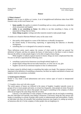 Modern World Kim Ebensgaard Jensen
Fall 2009 AAU, Almen Engelsk
Humor
1. What is humor?
Humor is not as easy to define as it seems. A set of straightforward definitions taken from MSN
Encarta's entry on the word 'humor' are
• funny quality: the quality or content of something such as a story, performance, or joke that
elicits amusement and laughter
• ability to see something as funny: the ability to see that something is funny, or the
enjoyment of things that are funny
• funny things as genre: writings and other material created to make people laugh
A similar set is found in Merriam-Webster's entry on the same word:
• that quality which appeals to a sense of the ludicrous or absurdly incongruous
• the mental faculty of discovering, expressing, or appreciating the ludicrous or absurdly
incongruous
• something that is or is designed to be comical or amusing
These definitions pretty much capture the essence of what could be called our general 'lay
definition' of humor, and they do capture the basics of what humor is, but there is more to humor
than just the ability to make people laugh or to be able to laugh at funny things.
While laughter is indeed a typical reaction to humor, things are more complicated than that.
I'm sure we all have experienced the following cases:
• something is perceived as humorous even though nobody laughs at it
• people laugh at things that not not really humorous, as in the case of, say, glee
• laughter can also be an emotional response to fear or embarassment
So, humor cannot be defined simply as something that makes you laugh. The response to humor is
important in the definition of something as humorous, but there are aspects and details to humor and
laughter which are sometimes overlooked.
2. Social aspects of humor
Humor is very much a social phenomenon and serves various types of social or interpersonal
purposes.
2.1 Laughter alone and with other people
The social aspects of humor are reflected in the nature of laughter. Laughter typically occurs in
groups of two or more people and rarely, or at least less frequently, when people are alone. Research
into laughter and humor has shown that people who laugh at something in the company of others
often do not laugh at the same thing when the are alone.
Likewise, if an individual is in the company of other people who do not laugh at something,
then this individual will typically stop finding it humorous. Conversely, being the only person who
laughs at something in a group of people often results in embarrassment and awkwardness. Finally,
an individual who does not normally find something humorous may laugh at it, ending up seeing it
as humorous after all, if in the company of other people who are laughing at it.
1
 