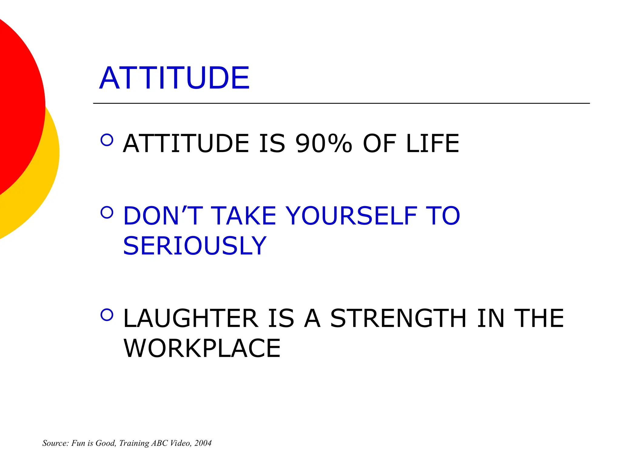 ATTITUDE
 ATTITUDE IS 90% OF LIFE
 DON’T TAKE YOURSELF TO
SERIOUSLY
 LAUGHTER IS A STRENGTH IN THE
WORKPLACE
Source: Fun is Good, Training ABC Video, 2004
 