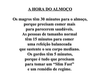 A HORA DO ALMOÇO Os magros têm 30 minutos para o almoço, porque precisam comer mais  para parecerem saudáveis.  As pessoas de tamanho normal  têm 15 minutos para comer  uma refeição balanceada  que sustente o seu corpo mediano.  Os gordos têm 5 minutos, porque é tudo que precisam  para tomar um “Slim Fast”  e um remédio de regime.  