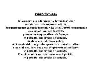 INDUMENTÁRIA Informamos que o funcionário deverá trabalhar vestido de acordo com o seu salário.  Se o percebermos calçando um tênis Nike de R$ 350,00  e carregando uma bolsa Gucci de R$ 600,00,  presumiremos que vai bem de finanças  e, portanto, não precisa de aumento.  Se ele se vestir de forma pobre,  será um sinal de que precisa aprender a controlar melhor  o seu dinheiro, para que possa comprar roupas melhores  e, portanto, não precisa de aumento.  E se ele se vestir no meio termo, estará perfeito  e, portanto, não precisa de aumento.  