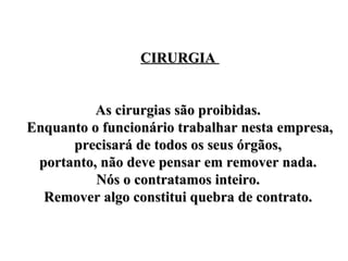 CIRURGIA  As cirurgias são proibidas.  Enquanto o funcionário trabalhar nesta empresa, precisará de todos os seus órgãos,  portanto, não deve pensar em remover nada.  Nós o contratamos inteiro.  Remover algo constitui quebra de contrato.  