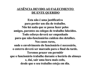 AUSÊNCIA DEVIDO AO FALECIMENTO  DE ENTE QUERIDO Esta não é uma justificativa  para perder um dia de trabalho.  Não há nada que se possa fazer pelos  amigos, parentes ou colegas de trabalho falecidos.  Todo esforço deverá ser empenhado  para que não-funcionários cuidem dos detalhes.  Nos casos raros,  onde o envolvimento do funcionário é necessário,  o enterro deverá ser marcado para o final da tarde.  Teremos prazer em permitir  que o funcionário trabalhe durante o horário do almoço e, daí, sair uma hora mais cedo,  desde que o seu trabalho esteja em dia.  