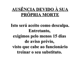 AUSÊNCIA DEVIDO À SUA PRÓPRIA MORTE Isto será aceito como desculpa. Entretanto,  exigimos pelo menos 15 dias  de aviso prévio,  visto que cabe ao funcionário treinar o seu substituto.  