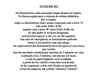 O USO DO WC Os funcionários estão passando tempo demais no toalete.  No futuro,seguiremos o sistema de ordem alfabética.  Por exemplo,  todos os funcionários cujos nomes começam com a letra 'A’ irão entre 8:00 e 8:20,  aqueles com a letra 'B' entre 8:20 e 8:40, etc.  Se não puder ir na hora designada,  será preciso esperar a sua vez, no dia seguinte.  Em caso de emergência, os funcionários poderão  trocar o seu horário com um colega.  Os supervisores dos funcionários deverão aprovar essa troca,  por escrito,  mas há um limite estritamente máximo de 3 minutos no vaso.  Acabando esses 3 minutos, um alarme irá tocar,  o rolo de papel higiênico será recolhido,  a porta do box abrirá e uma foto será tirada.  Se for repetente, a foto será fixada no quadro de  avisos da empresa sob o título “Infrator Crônico”. 