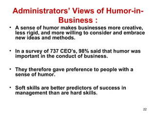 Administrators’ Views of Humor-in-
Business :
• A sense of humor makes businesses more creative,
less rigid, and more willing to consider and embrace
new ideas and methods.
• In a survey of 737 CEO’s, 98% said that humor was
important in the conduct of business.
• They therefore gave preference to people with a
sense of humor.
• Soft skills are better predictors of success in
management than are hard skills.
22
 