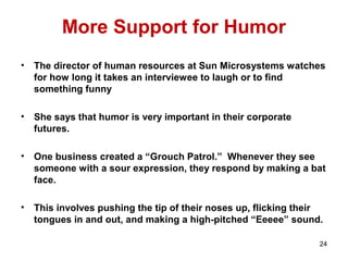 More Support for Humor
• The director of human resources at Sun Microsystems watches
for how long it takes an interviewee to laugh or to find
something funny
• She says that humor is very important in their corporate
futures.
• One business created a “Grouch Patrol.” Whenever they see
someone with a sour expression, they respond by making a bat
face.
• This involves pushing the tip of their noses up, flicking their
tongues in and out, and making a high-pitched “Eeeee” sound.
24
 