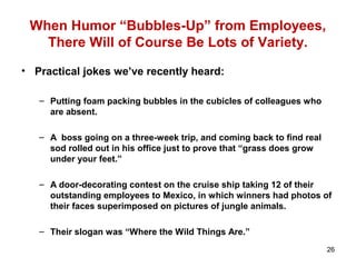 When Humor “Bubbles-Up” from Employees,
There Will of Course Be Lots of Variety.
• Practical jokes we’ve recently heard:
– Putting foam packing bubbles in the cubicles of colleagues who
are absent.
– A boss going on a three-week trip, and coming back to find real
sod rolled out in his office just to prove that “grass does grow
under your feet.”
– A door-decorating contest on the cruise ship taking 12 of their
outstanding employees to Mexico, in which winners had photos of
their faces superimposed on pictures of jungle animals.
– Their slogan was “Where the Wild Things Are.”
26
 