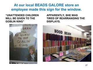 At our local BEADS GALORE store an
employee made this sign for the window.
“UNATTENDED CHILDREN
WILL BE GIVEN TO THE
GOBLIN KING”
APPARENTLY, SHE WAS
TIRED OF REARRANGING THE
DISPLAYS.
27
 