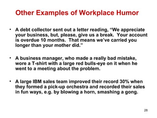 28
Other Examples of Workplace Humor
• A debt collector sent out a letter reading, “We appreciate
your business, but, please, give us a break. Your account
is overdue 10 months. That means we’ve carried you
longer than your mother did.”
• A business manager, who made a really bad mistake,
wore a T-shirt with a large red bulls-eye on it when he
went to a meeting about the problem.
• A large IBM sales team improved their record 30% when
they formed a pick-up orchestra and recorded their sales
in fun ways, e.g. by blowing a horn, smashing a gong.
 