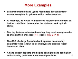 More Examples
• Esther Blumenfield and Lynne Alpern told about how four
women conspired to get even with a male co-worker.
• At meetings, he would routinely drop his pencil on the floor so
that he could bend down under the table and look up their
skirts.
• One day before a scheduled meeting, they used a magic marker
to print on their kneecaps: H I (space) R A L P H.
• The CEO of a large Canadian bank appears in a monthly
corporate video shown to all employees to discuss recent
issues and plans.
• A hand puppet appears and begins poking fun and asking him
embarrassing questions about recent problems. 29
 