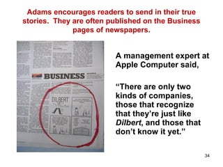 Adams encourages readers to send in their true
stories. They are often published on the Business
pages of newspapers.
A management expert at
Apple Computer said,
“There are only two
kinds of companies,
those that recognize
that they’re just like
Dilbert, and those that
don’t know it yet.”
34
 
