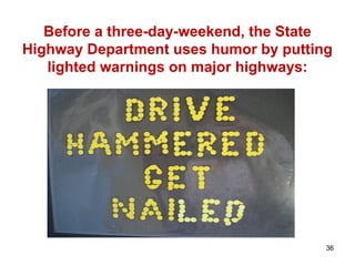 Before a three-day-weekend, the State
Highway Department uses humor by putting
lighted warnings on major highways:
36
 