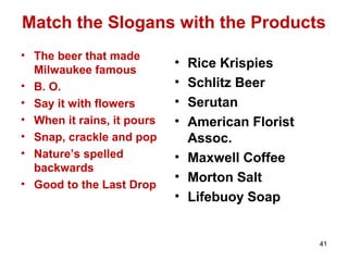 Match the Slogans with the Products
• The beer that made
Milwaukee famous
• B. O.
• Say it with flowers
• When it rains, it pours
• Snap, crackle and pop
• Nature’s spelled
backwards
• Good to the Last Drop
• Rice Krispies
• Schlitz Beer
• Serutan
• American Florist
Assoc.
• Maxwell Coffee
• Morton Salt
• Lifebuoy Soap
41
 