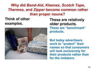 Why did Band-Aid, Kleenex, Scotch Tape,
Thermos, and Zipper become common rather
than proper nouns?
Think of other
examples.
These are relatively
older products.
These are “benchmark”
products.
But today advertisers
work to “protect” their
names so that consumers
will look exclusively for
their products rather than
for the imitators.
44
 