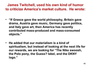 46
James Twitchell, used his own kind of humor
to criticize America’s market culture. He wrote:
• “If Greece gave the world philosophy, Britain gave
drama, Austria gave music, Germany gave politics,
and Italy gave art, then America has recently
contributed mass-produced and mass-consumed
objects.”
• He added that our materialism is a kind of
spiritualism, but instead of looking at the next life for
our rewards, we are looking for “The Nike swoosh,
the Polo pony, the Guess? label, and the DKNY
logo.”
 