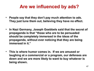 Are we influenced by ads?
• People say that they don’t pay much attention to ads.
They just tune them out, believing they have no effect.
• In Nazi Germany, Joseph Goebbels said that the secret of
propaganda is that “those who are to be persuaded
should be completely immersed in the ideas of the
propaganda, without ever noticing that they are being
immersed in it.”
• This is where humor comes in. If we are amused or
laughing at a commercial or a program, our defenses are
down and we are more likely to want to buy whatever is
being shown.
47
 