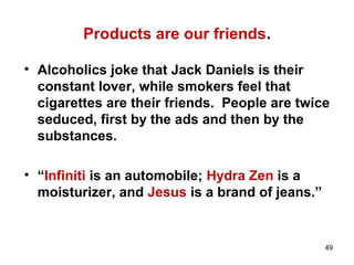 Products are our friends.
• Alcoholics joke that Jack Daniels is their
constant lover, while smokers feel that
cigarettes are their friends. People are twice
seduced, first by the ads and then by the
substances.
• “Infiniti is an automobile; Hydra Zen is a
moisturizer, and Jesus is a brand of jeans.”
49
 