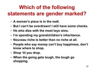 52
Which of the following
statements are gender marked?
– A woman’s place is in the mall.
– But I can’t be overdrawn! I still have some checks.
– He who dies with the most toys wins.
– I’m spending my grandchildren’s inheritance.
– Nouveau riche is better than no riche at all.
– People who say money can’t buy happiness, don’t
know where to shop.
– Shop ‘til you drop.
– When the going gets tough, the tough go
shopping.
 