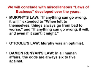 54
We will conclude with miscellaneous “Laws of
Business” developed over the years:
• MURPHY’S LAW: “If anything can go wrong,
it will,” extended to “When left to
themselves, things always go from bad to
worse,” and “If anything can go wrong, it will,
and even if it can’t it might.”
• O’TOOLE’S LAW: Murphy was an optimist.
• DAMON RUNYAN’S LAW: In all human
affairs, the odds are always six to five
against.
 