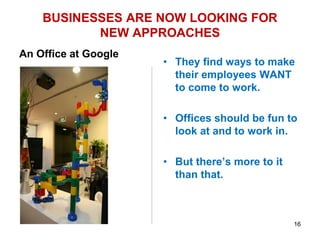 BUSINESSES ARE NOW LOOKING FOR
NEW APPROACHES
An Office at Google
• Humor consultant John
Morreall advises
businesses on how to
make employees “like”
to come to work.
• It is fine to decorate an
office or pin up
cartoons, but really, it i
much more complex
than that.
• They find ways to make
their employees WANT
to come to work.
• Offices should be fun to
look at and to work in.
• But there’s more to it
than that.
16
 