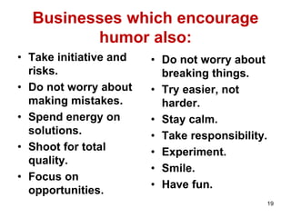 Businesses which encourage
humor also:
• Take initiative and
risks.
• Do not worry about
making mistakes.
• Spend energy on
solutions.
• Shoot for total
quality.
• Focus on
opportunities.
• Do not worry about
breaking things.
• Try easier, not
harder.
• Stay calm.
• Take responsibility.
• Experiment.
• Smile.
• Have fun.
19
 