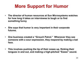 More Support for Humor
• The director of human resources at Sun Microsystems watches
for how long it takes an interviewee to laugh or to find
something funny
• She says that humor is very important in their corporate
futures.
• One business created a “Grouch Patrol.” Whenever they see
someone with a sour expression, they respond by making a bat
face.
• This involves pushing the tip of their noses up, flicking their
tongues in and out, and making a high-pitched “Eeeee” sound.
23
 