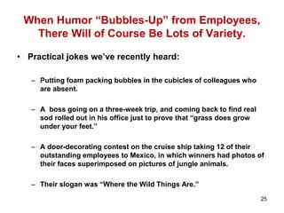 When Humor “Bubbles-Up” from Employees,
There Will of Course Be Lots of Variety.
• Practical jokes we’ve recently heard:
– Putting foam packing bubbles in the cubicles of colleagues who
are absent.
– A boss going on a three-week trip, and coming back to find real
sod rolled out in his office just to prove that “grass does grow
under your feet.”
– A door-decorating contest on the cruise ship taking 12 of their
outstanding employees to Mexico, in which winners had photos of
their faces superimposed on pictures of jungle animals.
– Their slogan was “Where the Wild Things Are.”
25
 