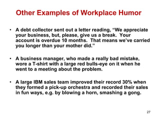 27
Other Examples of Workplace Humor
• A debt collector sent out a letter reading, “We appreciate
your business, but, please, give us a break. Your
account is overdue 10 months. That means we’ve carried
you longer than your mother did.”
• A business manager, who made a really bad mistake,
wore a T-shirt with a large red bulls-eye on it when he
went to a meeting about the problem.
• A large IBM sales team improved their record 30% when
they formed a pick-up orchestra and recorded their sales
in fun ways, e.g. by blowing a horn, smashing a gong.
 
