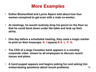 More Examples
• Esther Blumenfield and Lynne Alpern told about how four
women conspired to get even with a male co-worker.
• At meetings, he would routinely drop his pencil on the floor so
that he could bend down under the table and look up their
skirts.
• One day before a scheduled meeting, they used a magic marker
to print on their kneecaps: H I (space) R A L P H.
• The CEO of a large Canadian bank appears in a monthly
corporate video shown to all employees to discuss recent
issues and plans.
• A hand puppet appears and begins poking fun and asking him
embarrassing questions about recent problems. 28
 