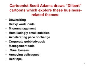 Cartoonist Scott Adams draws “Dilbert”
cartoons which explore these business-
related themes:
• Downsizing
• Heavy work loads
• Micromanagement
• Humiliatingly small cubicles
• Accelerating pace of change
• Corporate gobbledygook
• Management fads
• Cruel bosses
• Annoying colleagues
• Red tape.
31
 