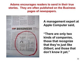 Adams encourages readers to send in their true
stories. They are often published on the Business
pages of newspapers.
A management expert at
Apple Computer said,
“There are only two
kinds of companies,
those that recognize
that they’re just like
Dilbert, and those that
don’t know it yet.”
33
 