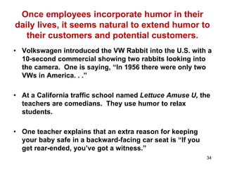 Once employees incorporate humor in their
daily lives, it seems natural to extend humor to
their customers and potential customers.
• Volkswagen introduced the VW Rabbit into the U.S. with a
10-second commercial showing two rabbits looking into
the camera. One is saying, “In 1956 there were only two
VWs in America. . .”
• At a California traffic school named Lettuce Amuse U, the
teachers are comedians. They use humor to relax
students.
• One teacher explains that an extra reason for keeping
your baby safe in a backward-facing car seat is “If you
get rear-ended, you’ve got a witness.”
34
 