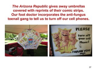 The Arizona Republic gives away umbrellas
covered with reprints of their comic strips.
Our foot doctor incorporates the anti-fungus
toenail gang to tell us to turn off our cell phones.
37
 