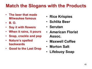 Match the Slogans with the Products
• The beer that made
Milwaukee famous
• B. O.
• Say it with flowers
• When it rains, it pours
• Snap, crackle and pop
• Nature’s spelled
backwards
• Good to the Last Drop
• Rice Krispies
• Schlitz Beer
• Serutan
• American Florist
Assoc.
• Maxwell Coffee
• Morton Salt
• Lifebuoy Soap
40
 