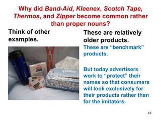 Why did Band-Aid, Kleenex, Scotch Tape,
Thermos, and Zipper become common rather
than proper nouns?
Think of other
examples.
These are relatively
older products.
These are “benchmark”
products.
But today advertisers
work to “protect” their
names so that consumers
will look exclusively for
their products rather than
for the imitators.
43
 